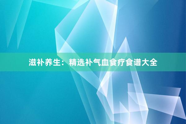 滋补养生：精选补气血食疗食谱大全